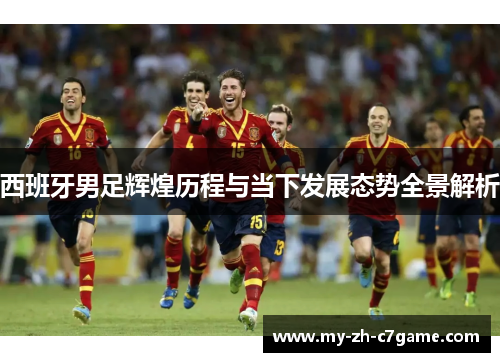 西班牙男足辉煌历程与当下发展态势全景解析 西班牙男足辉煌历程与当下发展态势全景解析
