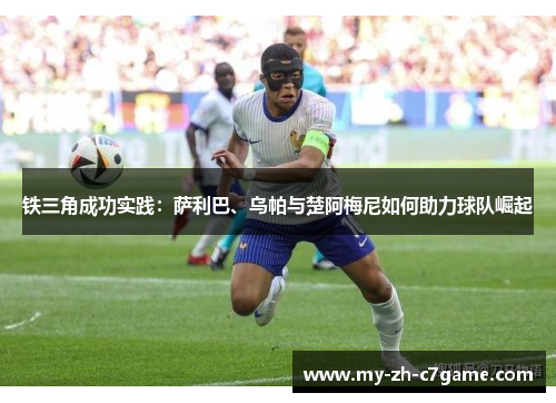 铁三角成功实践:萨利巴、乌帕与楚阿梅尼如何助力球队崛起 铁三角成功实践:萨利巴、乌帕与楚阿梅尼如何助力球队崛起