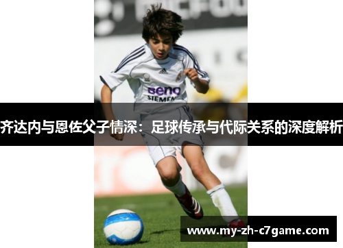 齐达内与恩佐父子情深:足球传承与代际关系的深度解析 齐达内与恩佐父子情深:足球传承与代际关系的深度解析