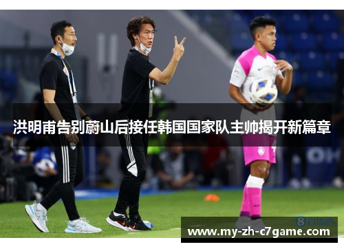 洪明甫告别蔚山后接任韩国国家队主帅揭开新篇章 洪明甫告别蔚山后接任韩国国家队主帅揭开新篇章
