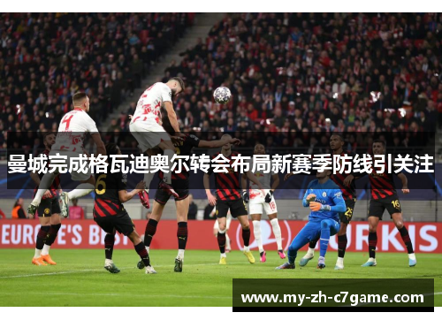 曼城完成格瓦迪奥尔转会布局新赛季防线引关注