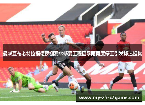 曼联宣布老特拉福德顶棚漏水修复工程因暴雨再度停工引发球迷担忧 曼联宣布老特拉福德顶棚漏水修复工程因暴雨再度停工引发球迷担忧